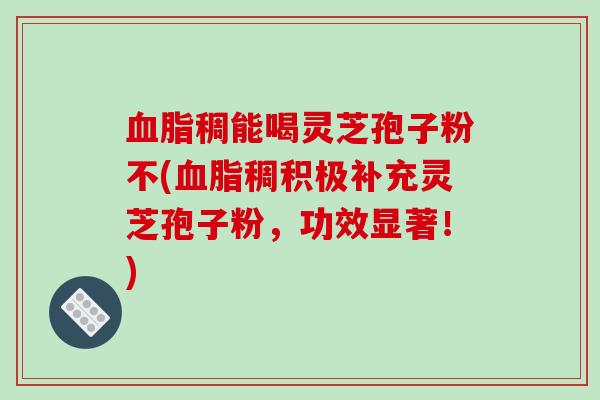 血脂稠能喝灵芝孢子粉不(血脂稠积极补充灵芝孢子粉，功效显著！)