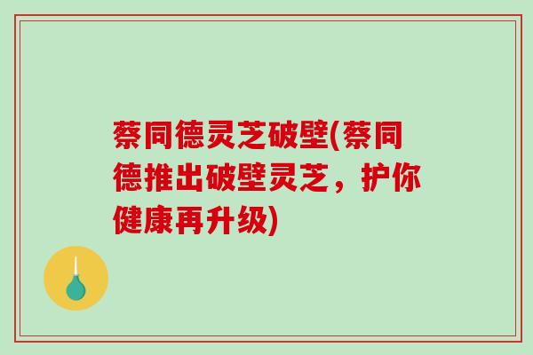 蔡同德灵芝破壁(蔡同德推出破壁灵芝，护你健康再升级)