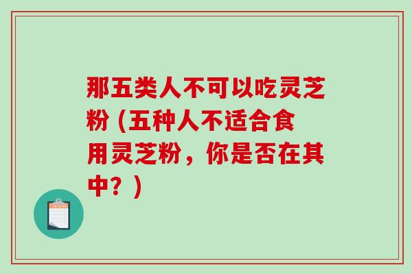 那五类人不可以吃灵芝粉 (五种人不适合食用灵芝粉，你是否在其中？)
