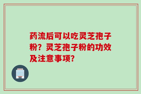 药流后可以吃灵芝孢子粉？灵芝孢子粉的功效及注意事项？