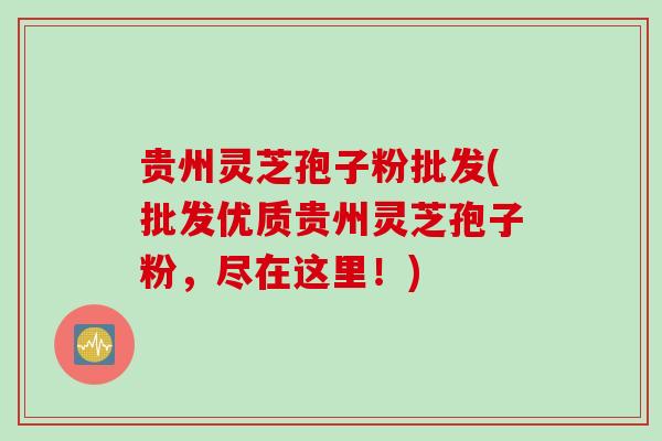 贵州灵芝孢子粉批发(批发优质贵州灵芝孢子粉，尽在这里！)