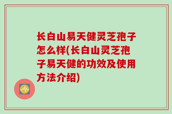 长白山易天健灵芝孢子怎么样(长白山灵芝孢子易天健的功效及使用方法介绍)