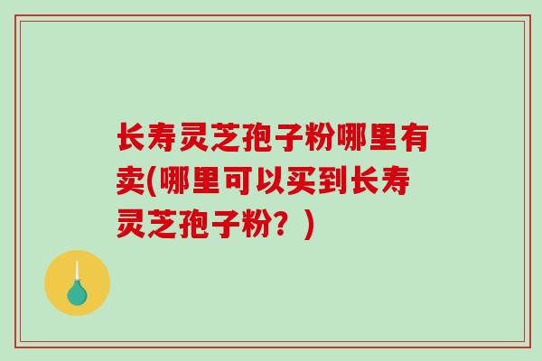 长寿灵芝孢子粉哪里有卖(哪里可以买到长寿灵芝孢子粉？)