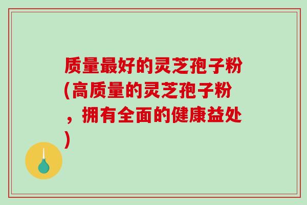质量最好的灵芝孢子粉(高质量的灵芝孢子粉，拥有全面的健康益处)