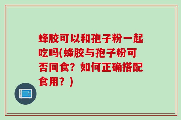蜂胶可以和孢子粉一起吃吗(蜂胶与孢子粉可否同食？如何正确搭配食用？)