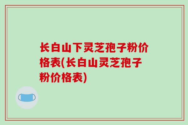 长白山下灵芝孢子粉价格表(长白山灵芝孢子粉价格表)
