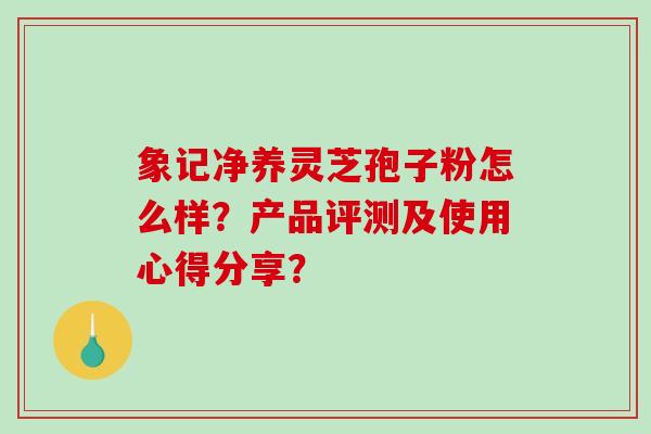 象记净养灵芝孢子粉怎么样？产品评测及使用心得分享？