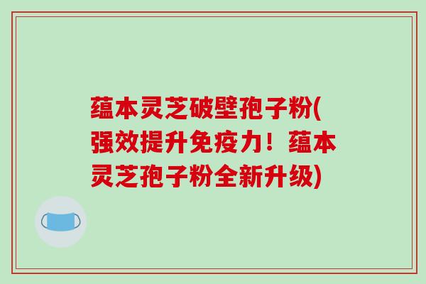 蕴本灵芝破壁孢子粉(强效提升免疫力！蕴本灵芝孢子粉全新升级)