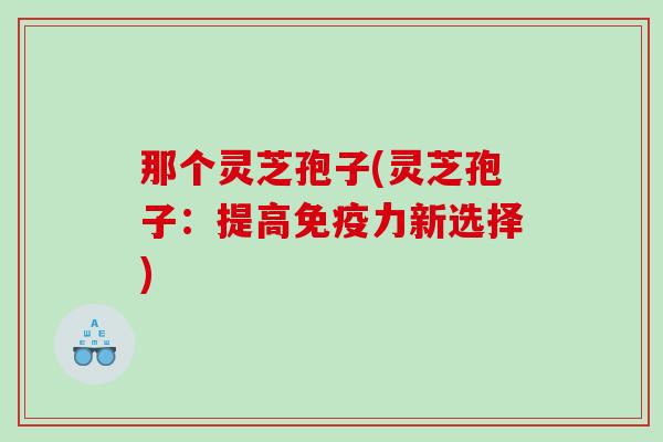 那个灵芝孢子(灵芝孢子：提高免疫力新选择)