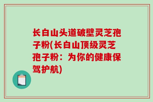 长白山头道破壁灵芝孢子粉(长白山顶级灵芝孢子粉：为你的健康保驾护航)