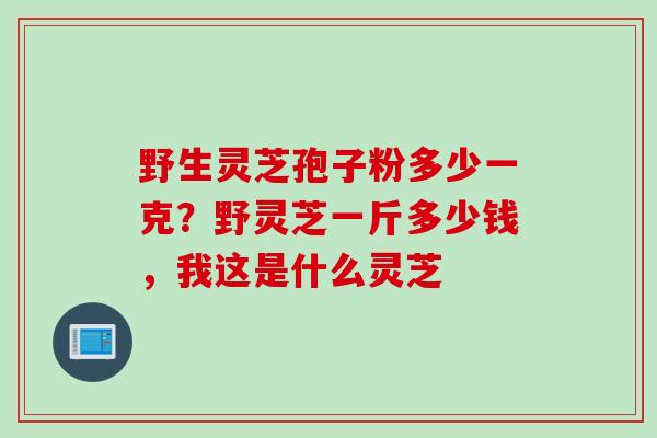 野生灵芝孢子粉多少一克？野灵芝一斤多少钱，我这是什么灵芝