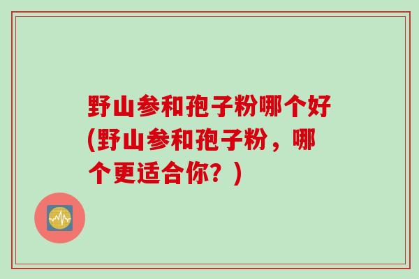 野山参和孢子粉哪个好(野山参和孢子粉,哪个更适合你?) 野山参和孢子粉哪个好(野山参和孢子粉,哪个更适合你?)
