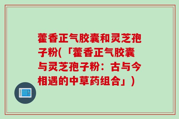藿香正气胶囊和灵芝孢子粉(「藿香正气胶囊与灵芝孢子粉：古与今相遇的中草药组合」)