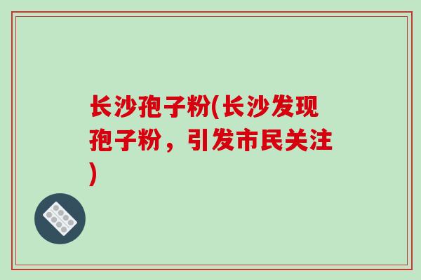 长沙孢子粉(长沙发现孢子粉，引发市民关注)