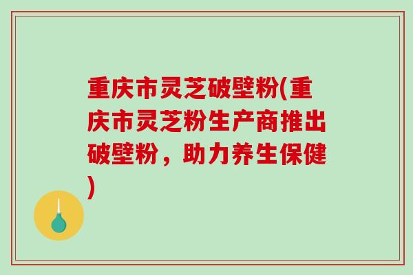 重庆市灵芝破壁粉(重庆市灵芝粉生产商推出破壁粉，助力养生保健)