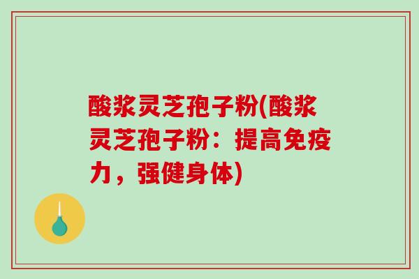酸浆灵芝孢子粉(酸浆灵芝孢子粉：提高免疫力，强健身体)