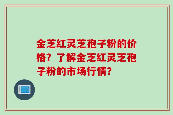金芝红灵芝孢子粉的价格？了解金芝红灵芝孢子粉的市场行情？