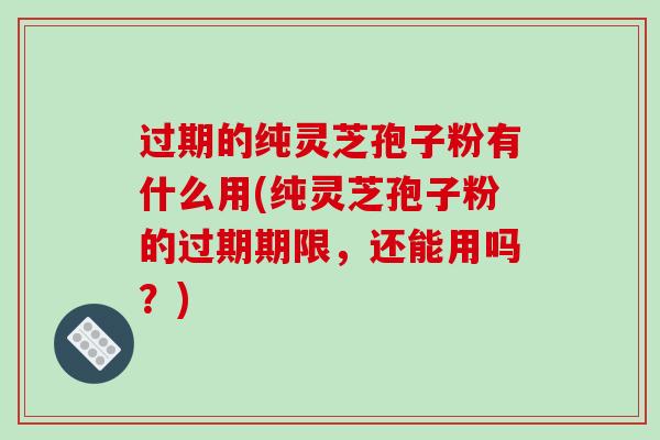 过期的纯灵芝孢子粉有什么用(纯灵芝孢子粉的过期期限，还能用吗？)