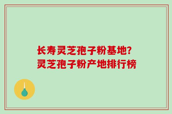长寿灵芝孢子粉基地？灵芝孢子粉产地排行榜