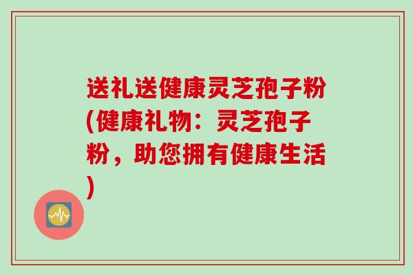 送礼送健康灵芝孢子粉(健康礼物：灵芝孢子粉，助您拥有健康生活)