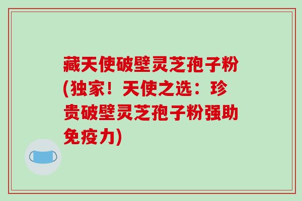 藏天使破壁灵芝孢子粉(独家！天使之选：珍贵破壁灵芝孢子粉强助免疫力)