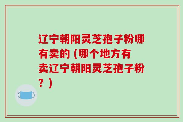 辽宁朝阳灵芝孢子粉哪有卖的 (哪个地方有卖辽宁朝阳灵芝孢子粉？)