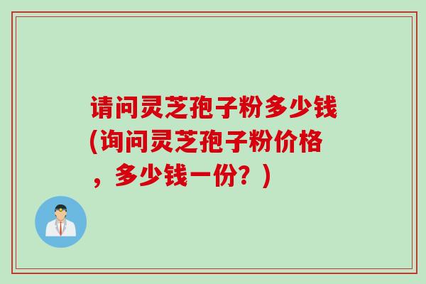 请问灵芝孢子粉多少钱(询问灵芝孢子粉价格，多少钱一份？)