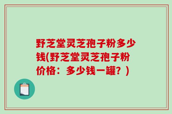 野芝堂灵芝孢子粉多少钱(野芝堂灵芝孢子粉价格：多少钱一罐？)