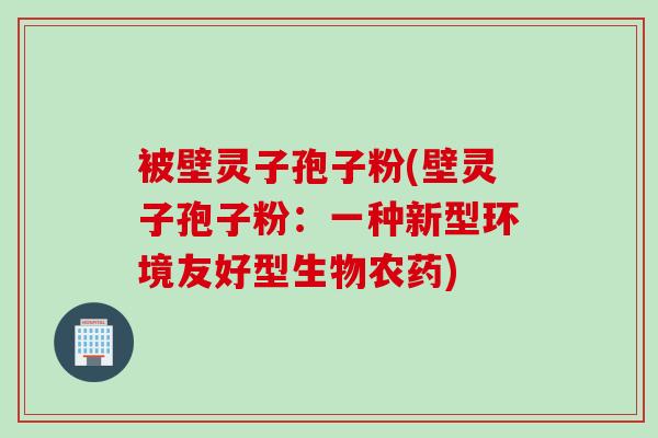 被壁灵子孢子粉(壁灵子孢子粉：一种新型环境友好型生物农药)