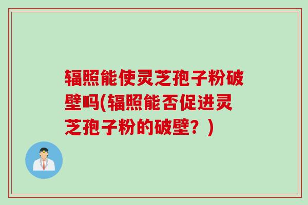 辐照能使灵芝孢子粉破壁吗(辐照能否促进灵芝孢子粉的破壁？)