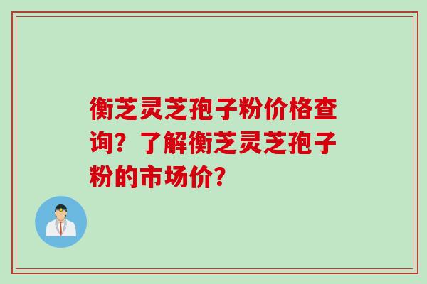 衡芝灵芝孢子粉价格查询？了解衡芝灵芝孢子粉的市场价？