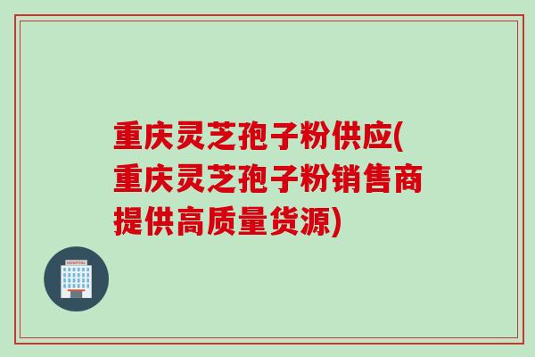 重庆灵芝孢子粉供应(重庆灵芝孢子粉销售商提供高质量货源)