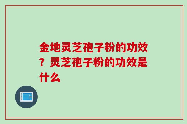 金地灵芝孢子粉的功效？灵芝孢子粉的功效是什么