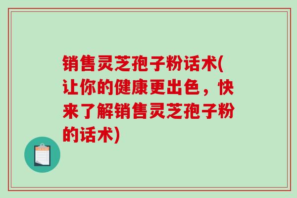 销售灵芝孢子粉话术(让你的健康更出色，快来了解销售灵芝孢子粉的话术)