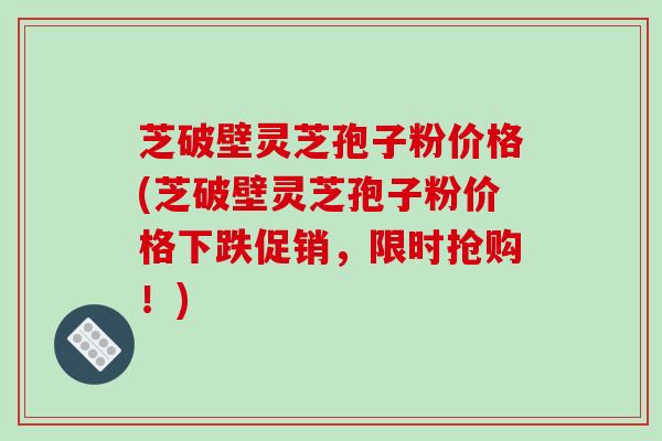 芝破壁灵芝孢子粉价格(芝破壁灵芝孢子粉价格下跌促销，限时抢购！)
