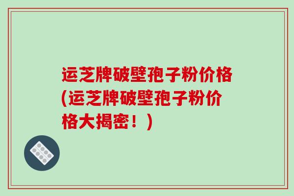 运芝牌破壁孢子粉价格(运芝牌破壁孢子粉价格大揭密！)