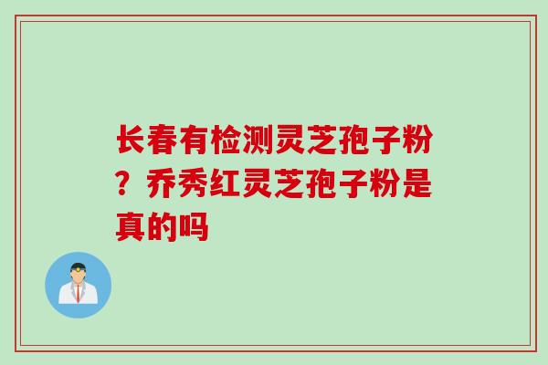 长春有检测灵芝孢子粉?乔秀红灵芝孢子粉是真的吗 长春有检测灵芝孢子粉?乔秀红灵芝孢子粉是真的吗