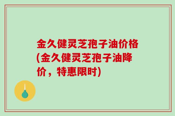 金久健灵芝孢子油价格(金久健灵芝孢子油降价，特惠限时)