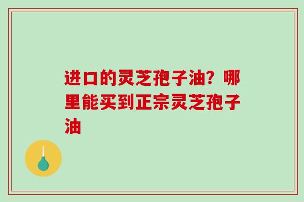 进口的灵芝孢子油？哪里能买到正宗灵芝孢子油
