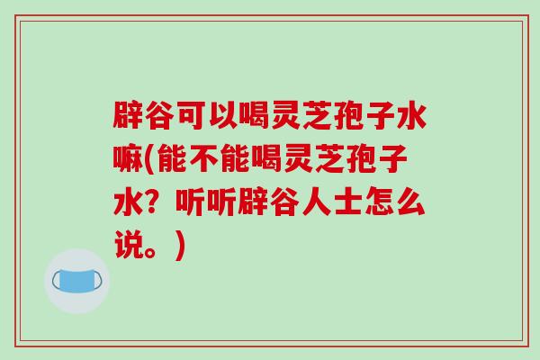 辟谷可以喝灵芝孢子水嘛(能不能喝灵芝孢子水？听听辟谷人士怎么说。)