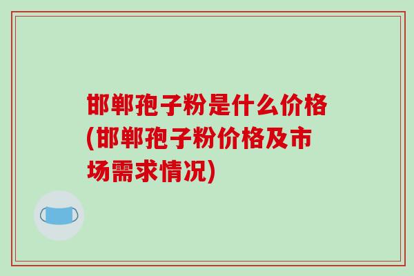 邯郸孢子粉是什么价格(邯郸孢子粉价格及市场需求情况)