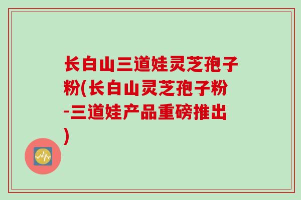 长白山三道娃灵芝孢子粉(长白山灵芝孢子粉-三道娃产品重磅推出)