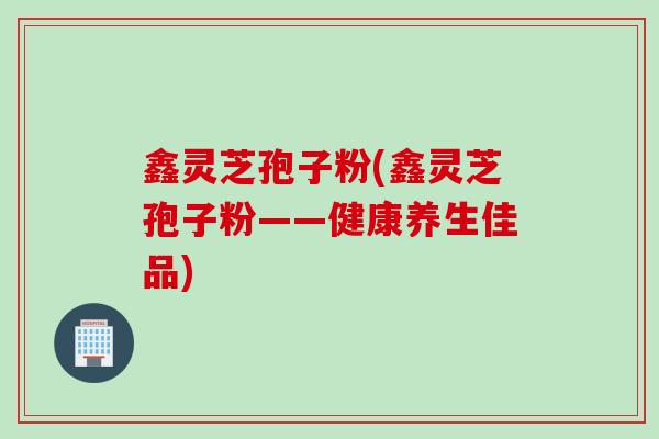 鑫灵芝孢子粉(鑫灵芝孢子粉——健康养生佳品)