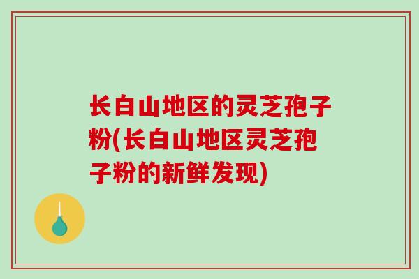 长白山地区的灵芝孢子粉(长白山地区灵芝孢子粉的新鲜发现)