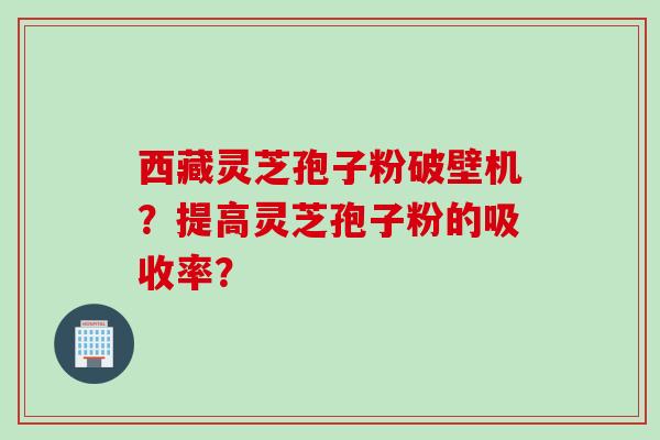 西藏灵芝孢子粉破壁机？提高灵芝孢子粉的吸收率？