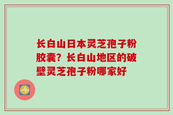 长白山日本灵芝孢子粉胶囊？长白山地区的破壁灵芝孢子粉哪家好