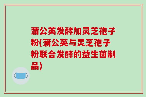 蒲公英发酵加灵芝孢子粉(蒲公英与灵芝孢子粉联合发酵的益生菌制品)