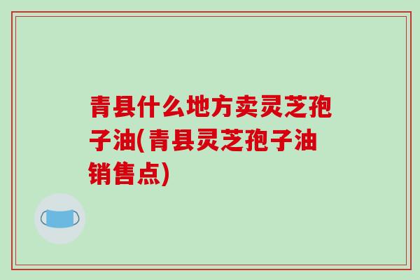 青县什么地方卖灵芝孢子油(青县灵芝孢子油销售点)