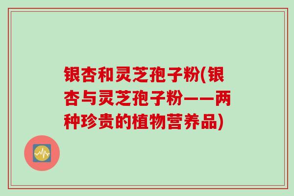 银杏和灵芝孢子粉(银杏与灵芝孢子粉——两种珍贵的植物营养品)