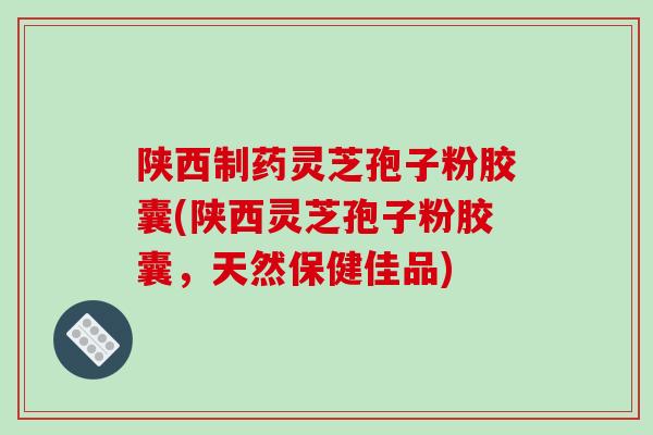 陕西制药灵芝孢子粉胶囊(陕西灵芝孢子粉胶囊，天然保健佳品)